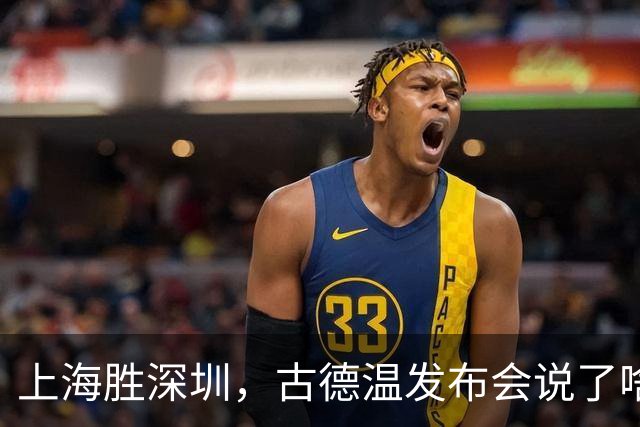 上海胜深圳，古德温发布会说了啥？肯定篮板，回应拉塞尔问题！