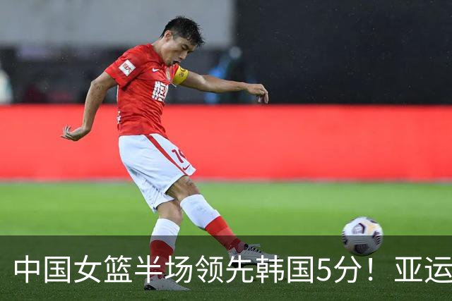 中国女篮半场领先韩国5分！亚运半决赛：罗欣棫10分，张子宇10分