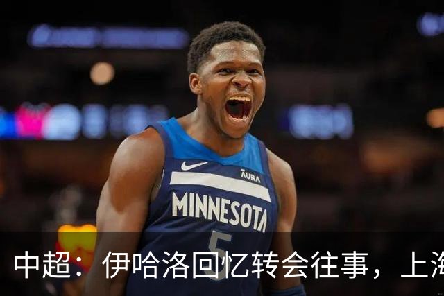 中超：伊哈洛回忆转会往事，上海申花董事曾试图劝他加盟热刺
