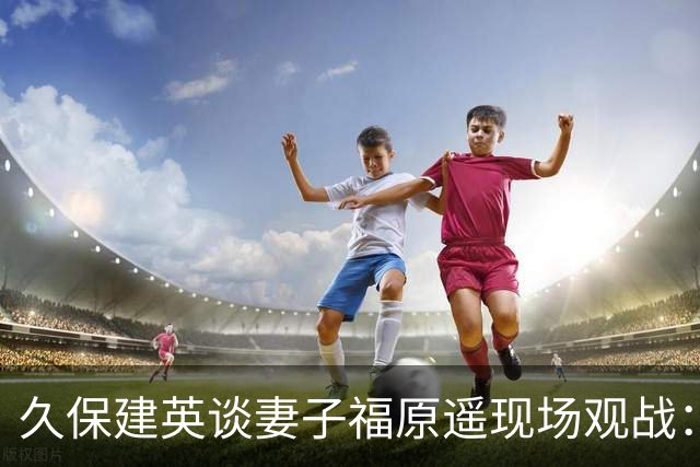 久保建英谈妻子福原遥现场观战：她并不是第一次来看比赛