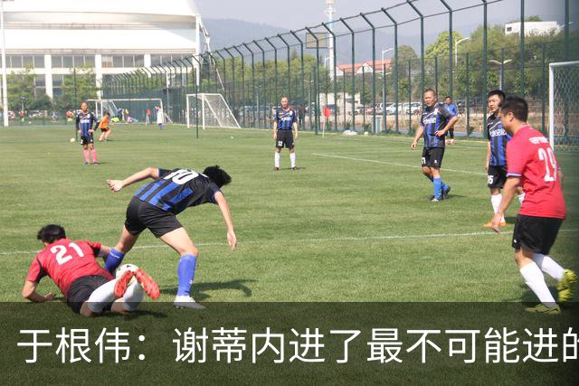 于根伟：谢蒂内进了最不可能进的球；我们拼到这个程度很不容易