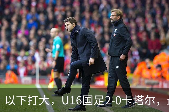 以下打大，U16国足2-0卡塔尔，最佳球员出炉，中国新星1V3