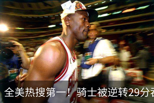 全美热搜第一！骑士被逆转29分吞耻辱纪录 美记炮轰克城全队缺乏斗志