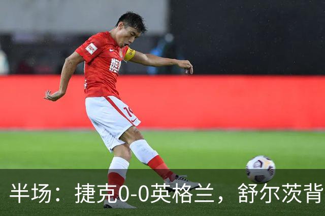 半场：捷克0-0英格兰，舒尔茨背后铲人染红，罗杰斯中柱