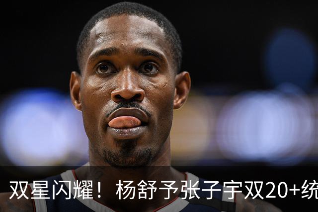 双星闪耀！杨舒予张子宇双20+统治 大胜不足喜各存隐忧