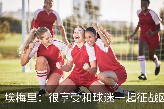 埃梅里：很享受和球迷一起征战欧冠的感觉，球迷带来了巨大的能量