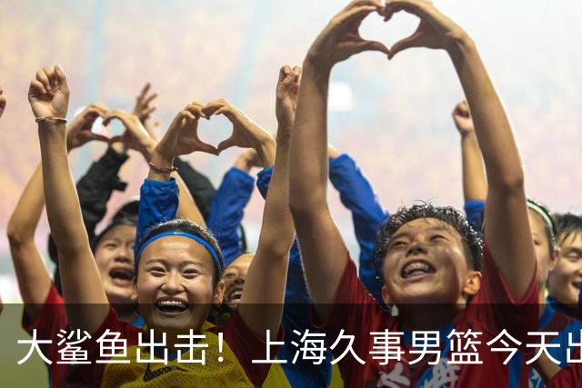 大鲨鱼出击！上海久事男篮今天出战这项洲际大赛