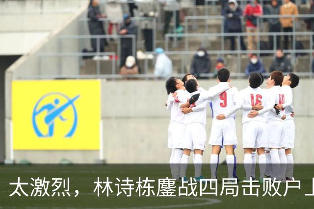 太激烈，林诗栋鏖战四局击败户上隼辅，助力国乒取得2-1的领先