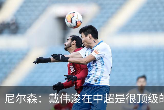 尼尔森：戴伟浚在中超是很顶级的球员，要尽可能让他保持健康