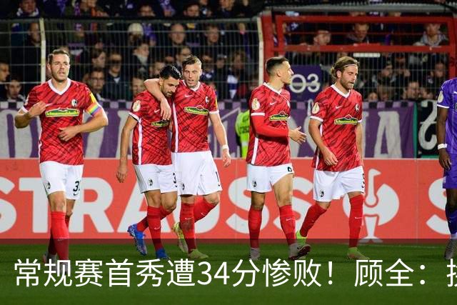 常规赛首秀遭34分惨败！顾全：换了身份考虑东西更多 心态发生变化