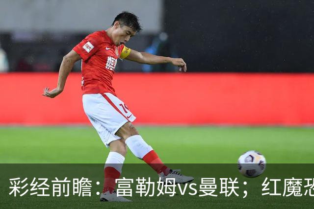 彩经前瞻：富勒姆vs曼联；红魔恐陷苦战，看好主队爆冷拿分