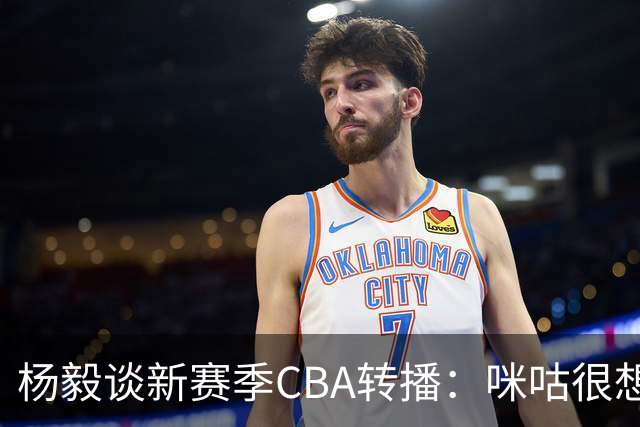 杨毅谈新赛季CBA转播：咪咕很想签 而且咪咕已经很主动&挺给面子