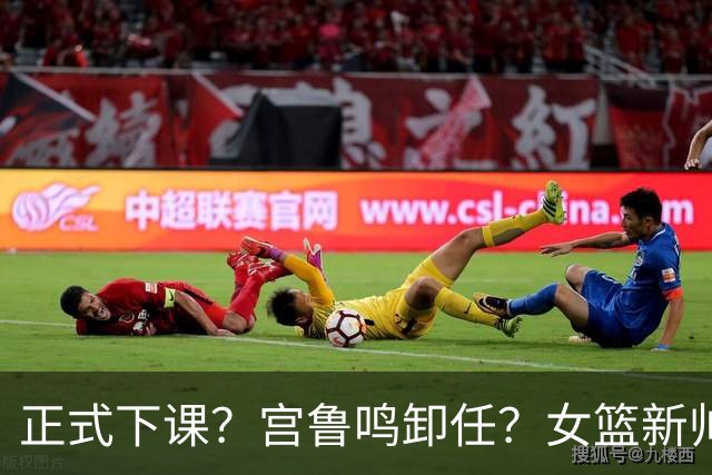 正式下课？宫鲁鸣卸任？女篮新帅3选1，男篮名宿成热门