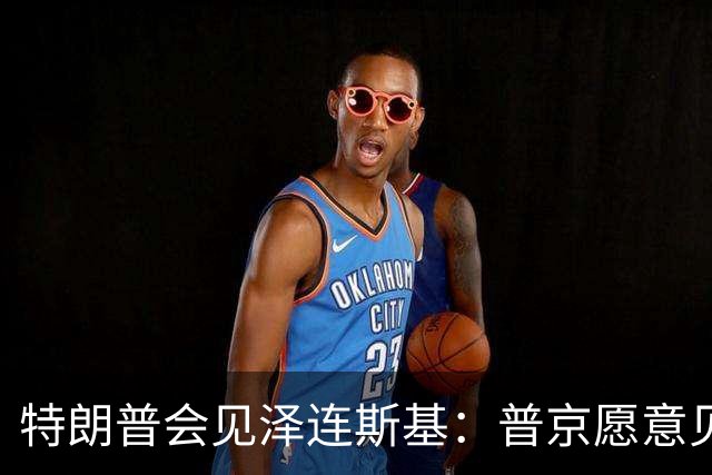 特朗普会见泽连斯基：普京愿意见面，他希望看到冲突结束