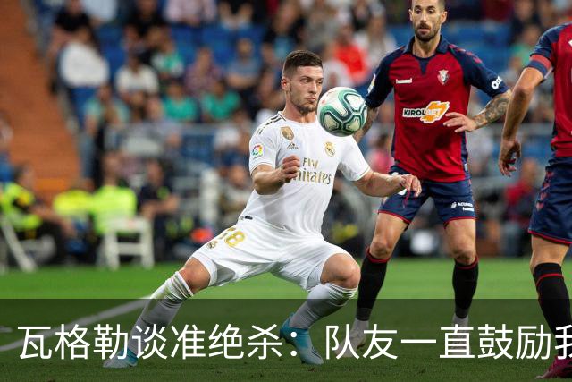 瓦格勒谈准绝杀：队友一直鼓励我出手 季前赛是提升自我的好时机