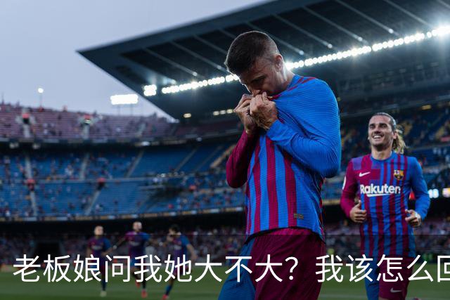 老板娘问我她大不大？我该怎么回答？