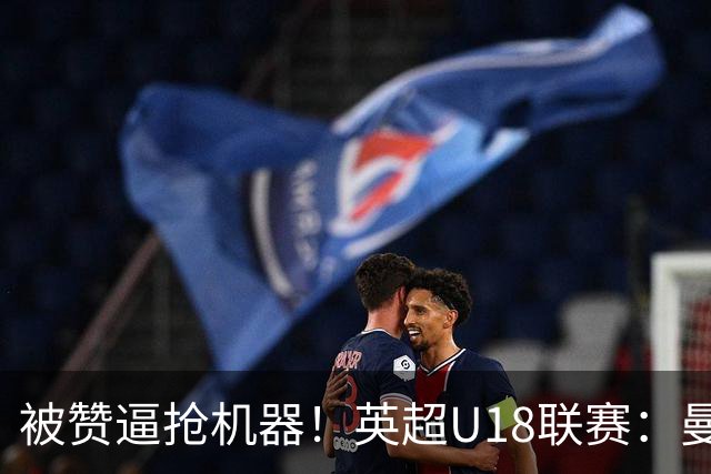 被赞逼抢机器！英超U18联赛：曼联6-3大胜利物浦，凯·鲁尼献助攻