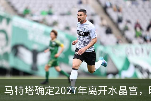 马特塔确定2027年离开水晶宫，曝曼联冬窗引进！齐尔克泽将被清洗