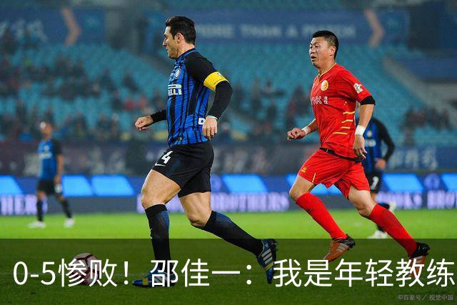 0-5惨败！邵佳一：我是年轻教练也会犯错，集训时间短，思想不统一