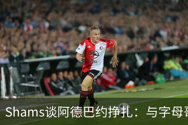 Shams谈阿德巴约挣扎：与字母哥磨合需要时间